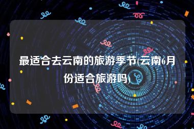 最适合去云南的旅游季节(云南6月份适合旅游吗)