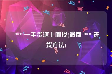  *** 一手货源上哪找(微商 *** 进货方法)