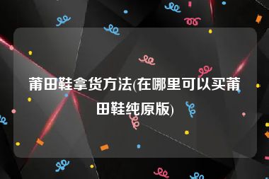 莆田鞋拿货方法(在哪里可以买莆田鞋纯原版)