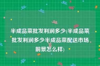 半成品菜批发利润多少(半成品菜批发利润多少半成品菜配送市场前景怎么样)
