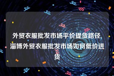 外贸衣服批发市场平价提货路径,淄博外贸衣服批发市场如何低价进货