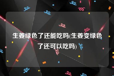 生姜绿色了还能吃吗(生姜变绿色了还可以吃吗)