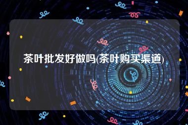 茶叶批发好做吗(茶叶购买渠道)