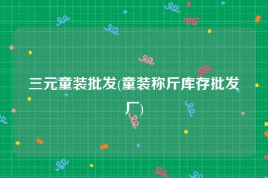 三元童装批发(童装称斤库存批发厂)
