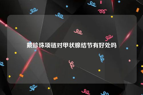 戴珍珠项链对甲状腺结节有好处吗
