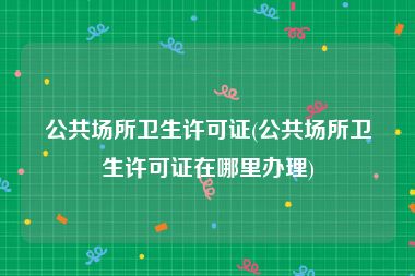 公共场所卫生许可证(公共场所卫生许可证在哪里办理)