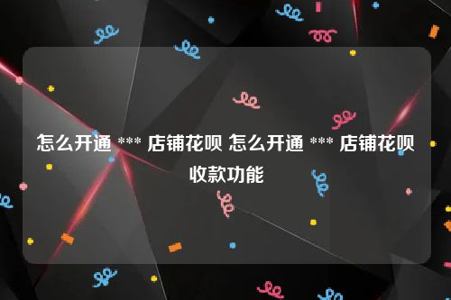 怎么开通 *** 店铺花呗 怎么开通 *** 店铺花呗收款功能