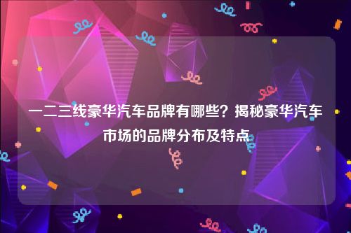 一二三线豪华汽车品牌有哪些？揭秘豪华汽车市场的品牌分布及特点