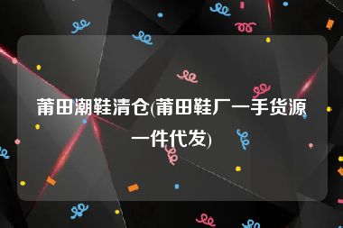 莆田潮鞋清仓(莆田鞋厂一手货源一件代发)