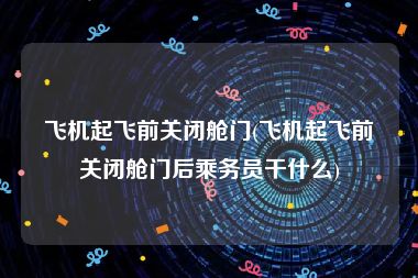 飞机起飞前关闭舱门(飞机起飞前关闭舱门后乘务员干什么)