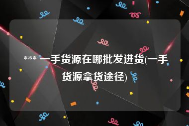  *** 一手货源在哪批发进货(一手货源拿货途径)