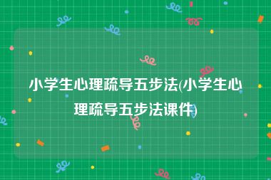 小学生心理疏导五步法(小学生心理疏导五步法课件)