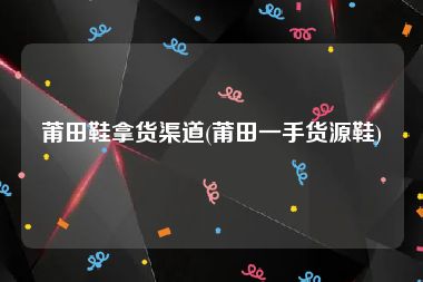 莆田鞋拿货渠道(莆田一手货源鞋)