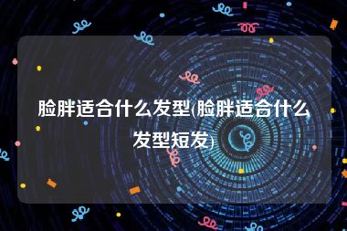脸胖适合什么发型(脸胖适合什么发型短发)