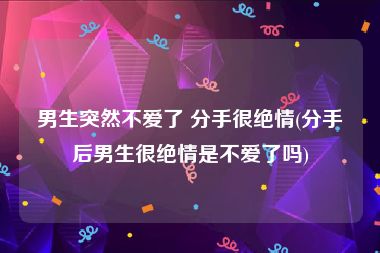 男生突然不爱了 分手很绝情(分手后男生很绝情是不爱了吗)
