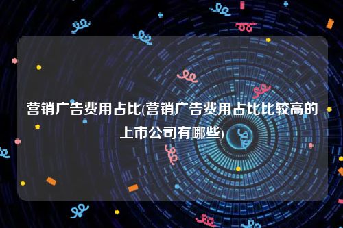 营销广告费用占比(营销广告费用占比比较高的上市公司有哪些)