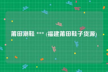 莆田潮鞋 *** (福建莆田鞋子货源)