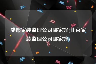 成都家装监理公司哪家好(北京家装监理公司哪家好)