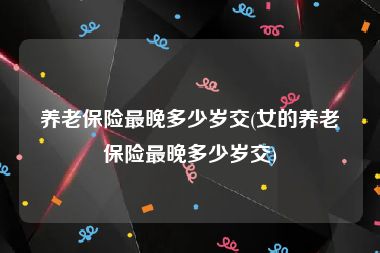 养老保险最晚多少岁交(女的养老保险最晚多少岁交)