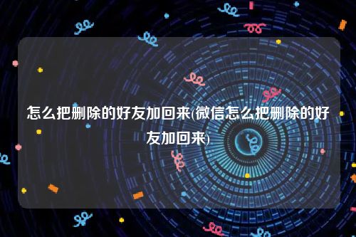 怎么把删除的好友加回来(微信怎么把删除的好友加回来)