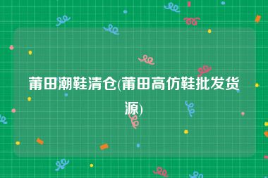 莆田潮鞋清仓(莆田高仿鞋批发货源)