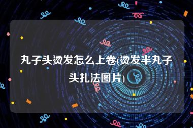 丸子头烫发怎么上卷(烫发半丸子头扎法图片)