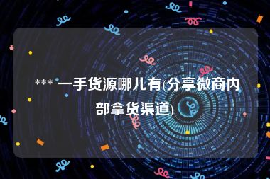  *** 一手货源哪儿有(分享微商内部拿货渠道)