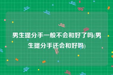 男生提分手一般不会和好了吗(男生提分手还会和好吗)