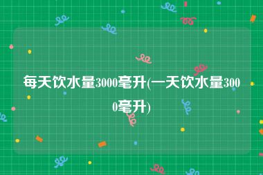 每天饮水量3000毫升(一天饮水量3000毫升)