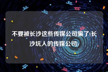 不要被长沙这些传媒公司骗了(长沙坑人的传媒公司)