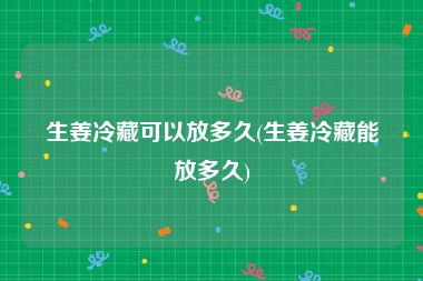 生姜冷藏可以放多久(生姜冷藏能放多久)