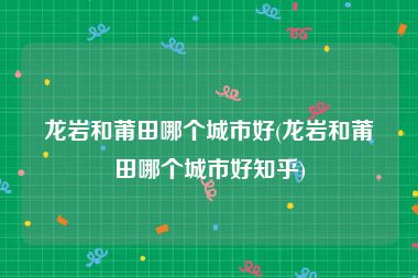 龙岩和莆田哪个城市好(龙岩和莆田哪个城市好知乎)