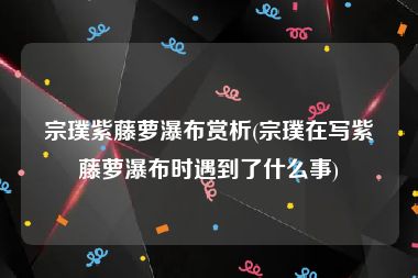 宗璞紫藤萝瀑布赏析(宗璞在写紫藤萝瀑布时遇到了什么事)