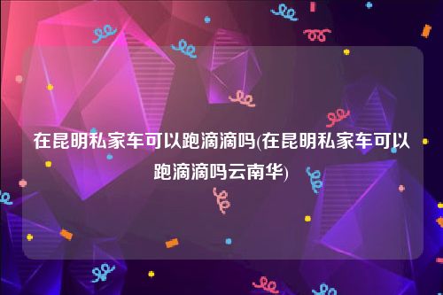 在昆明私家车可以跑滴滴吗(在昆明私家车可以跑滴滴吗云南华)