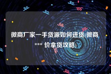 微商厂家一手货源如何进货(微商 *** 价拿货攻略)