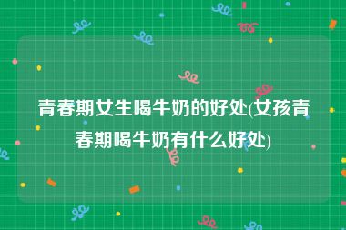 青春期女生喝牛奶的好处(女孩青春期喝牛奶有什么好处)