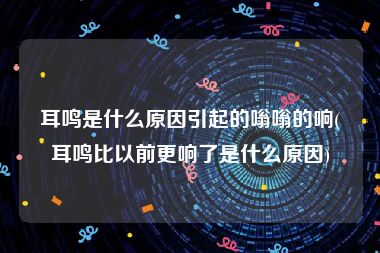 耳鸣是什么原因引起的嗡嗡的响(耳鸣比以前更响了是什么原因)