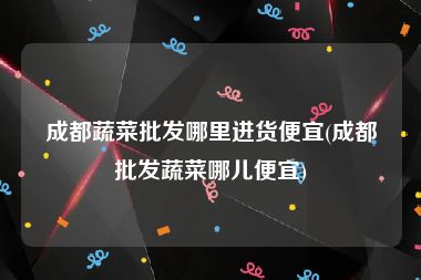 成都蔬菜批发哪里进货便宜(成都批发蔬菜哪儿便宜)