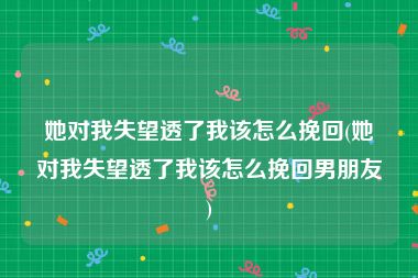 她对我失望透了我该怎么挽回(她对我失望透了我该怎么挽回男朋友)