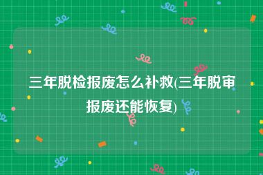 三年脱检报废怎么补救(三年脱审报废还能恢复)