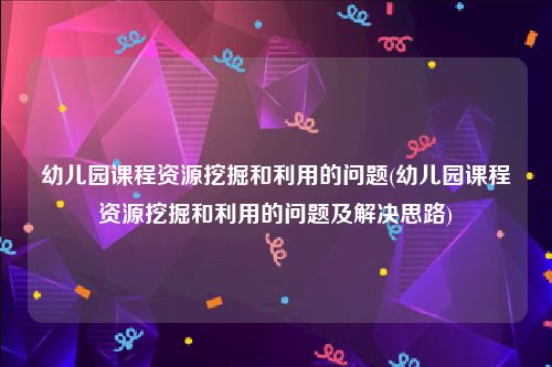 幼儿园课程资源挖掘和利用的问题(幼儿园课程资源挖掘和利用的问题及解决思路)