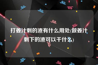 打姜汁剩的渣有什么用处(做姜汁剩下的渣可以干什么)