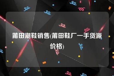 莆田潮鞋销售(莆田鞋厂一手货源价格)