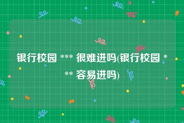 银行校园 *** 很难进吗(银行校园 *** 容易进吗)
