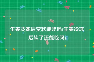 生姜冷冻后变软能吃吗(生姜冷冻后软了还能吃吗)