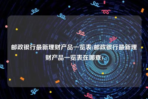 邮政银行最新理财产品一览表(邮政银行最新理财产品一览表在哪查)