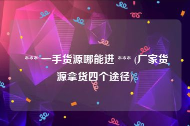  *** 一手货源哪能进 *** (厂家货源拿货四个途径)
