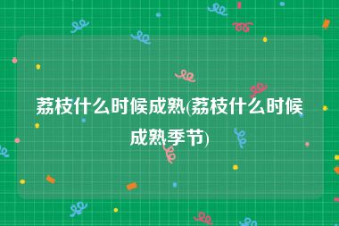 荔枝什么时候成熟(荔枝什么时候成熟季节)