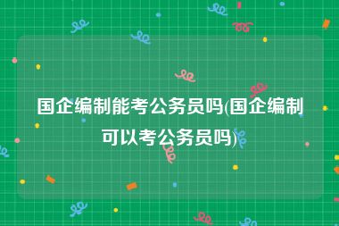 国企编制能考公务员吗(国企编制可以考公务员吗)