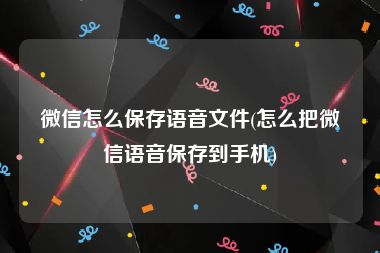 微信怎么保存语音文件(怎么把微信语音保存到手机)